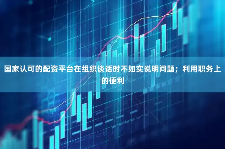 国家认可的配资平台在组织谈话时不如实说明问题；利用职务上的便利