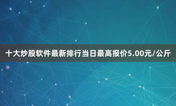 十大炒股软件最新排行当日最高报价5.00元/公斤