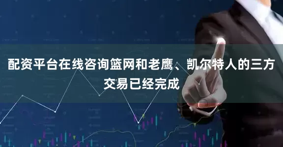 配资平台在线咨询篮网和老鹰、凯尔特人的三方交易已经完成