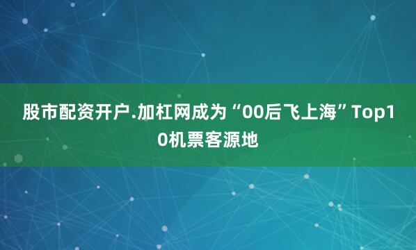 股市配资开户.加杠网成为“00后飞上海”Top10机票客源地