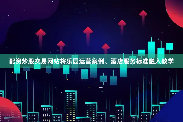 配资炒股交易网站将乐园运营案例、酒店服务标准融入教学