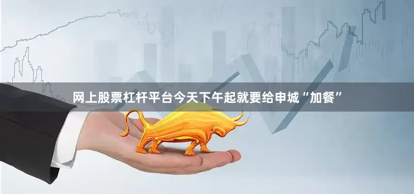 网上股票杠杆平台今天下午起就要给申城“加餐”