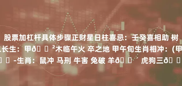 股票加杠杆具体步骤正财星日柱喜忌：壬癸喜相助 树高土需丰 夏花秋结实十二长生：甲🌲木临午火 卒之地 甲午旬生肖相冲：(甲午)马🐴 冲 (戊子)鼠🐭生肖：鼠冲 马刑 牛害 兔破 羊🈴 虎狗三🈴旬空所值：天空-辰巳 月空-申酉 年空-寅卯胎元命宫：胎元-甲戌 命宫-丙戌 身宫-甲申