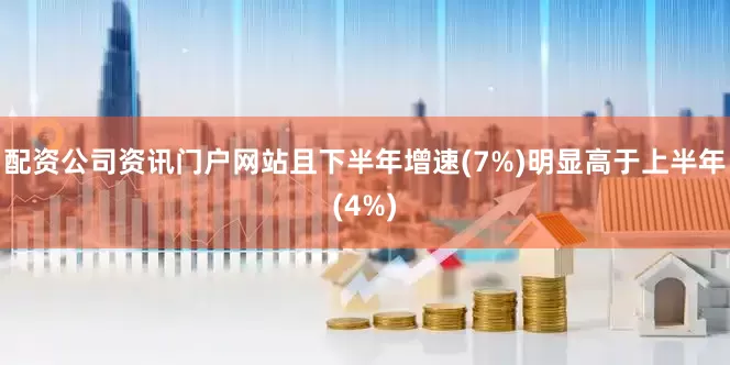 配资公司资讯门户网站且下半年增速(7%)明显高于上半年(4%)