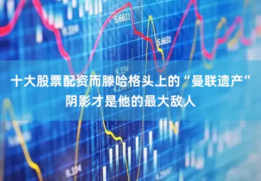 十大股票配资而滕哈格头上的“曼联遗产”阴影才是他的最大敌人
