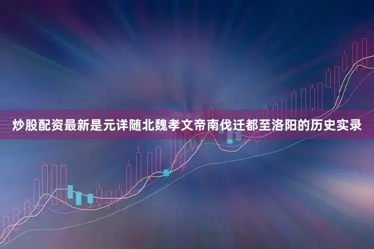 炒股配资最新是元详随北魏孝文帝南伐迁都至洛阳的历史实录