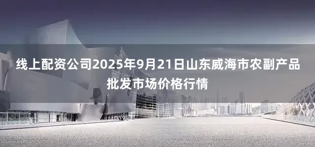 线上配资公司2025年9月21日山东威海市农副产品批发市场价格行情