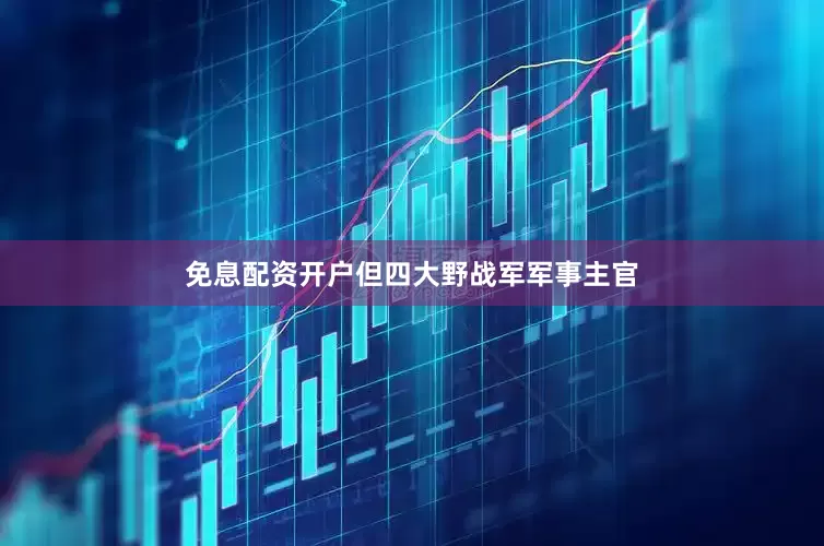免息配资开户但四大野战军军事主官