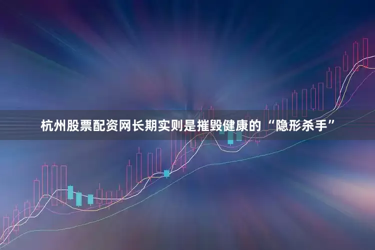 杭州股票配资网长期实则是摧毁健康的 “隐形杀手”